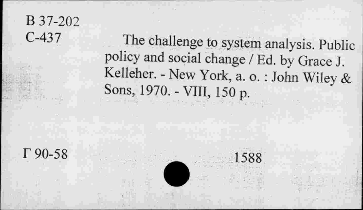 ﻿B 37-202
C-437
The challenge to system analysis. Public policy and social change / Ed. by Grace J. Kelleher. - New York, a. o. : John Wiley & Sons, 1970.-VIII, 150 p.
T 90-58
1588